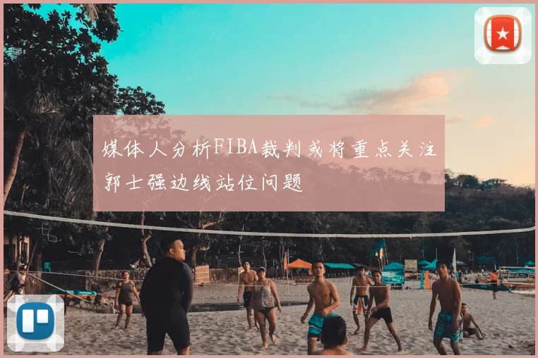 媒体人分析FIBA裁判或将重点关注郭士强边线站位问题