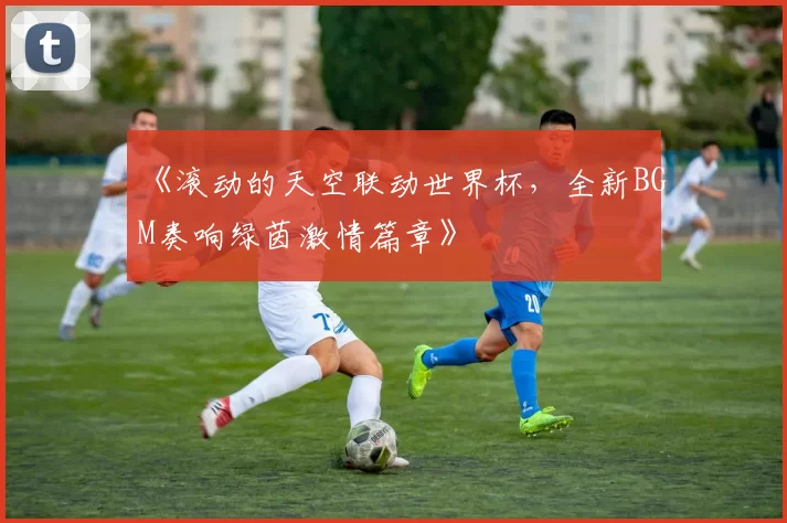 《滚动的天空联动世界杯，全新BGM奏响绿茵激情篇章》