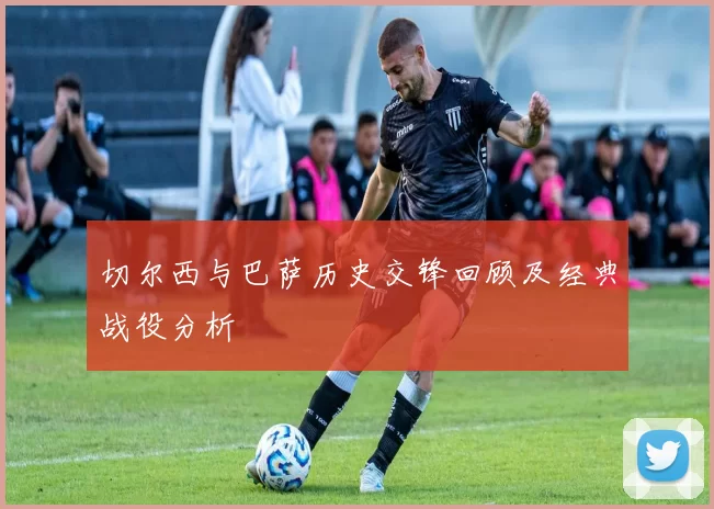 切尔西与巴萨历史交锋回顾及经典战役分析