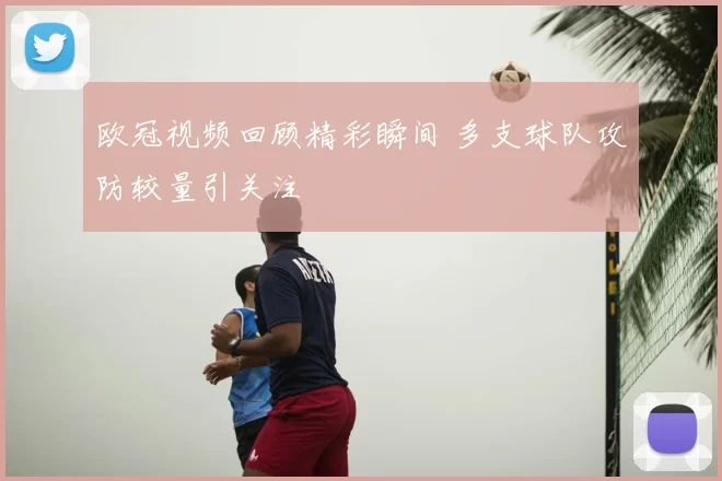 欧冠视频回顾精彩瞬间 多支球队攻防较量引关注