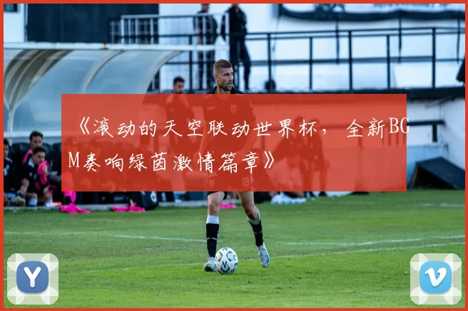 《滚动的天空联动世界杯，全新BGM奏响绿茵激情篇章》
