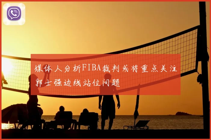 媒体人分析FIBA裁判或将重点关注郭士强边线站位问题