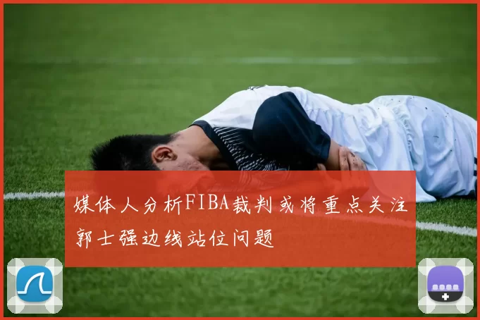 媒体人分析FIBA裁判或将重点关注郭士强边线站位问题