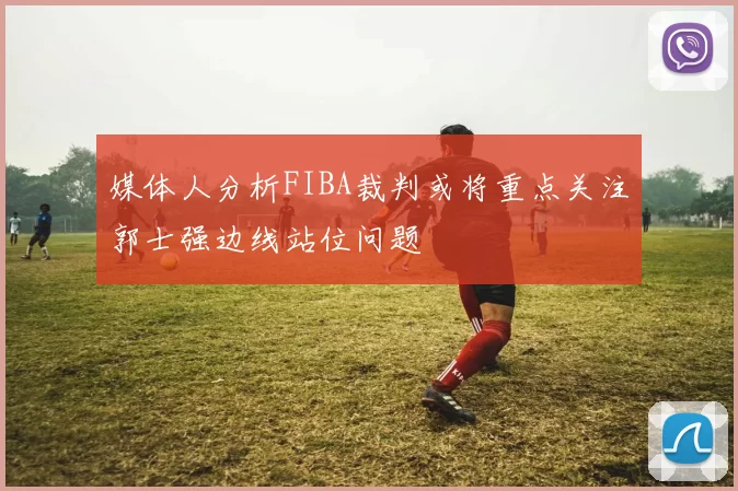 媒体人分析FIBA裁判或将重点关注郭士强边线站位问题